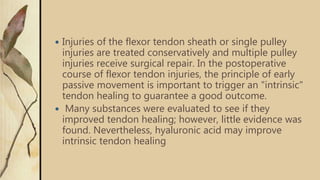  Injuries of the flexor tendon sheath or single pulley
injuries are treated conservatively and multiple pulley
injuries receive surgical repair. In the postoperative
course of flexor tendon injuries, the principle of early
passive movement is important to trigger an "intrinsic"
tendon healing to guarantee a good outcome.
 Many substances were evaluated to see if they
improved tendon healing; however, little evidence was
found. Nevertheless, hyaluronic acid may improve
intrinsic tendon healing
 