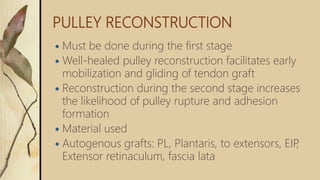 PULLEY RECONSTRUCTION
 Must be done during the first stage
 Well-healed pulley reconstruction facilitates early
mobilization and gliding of tendon graft
 Reconstruction during the second stage increases
the likelihood of pulley rupture and adhesion
formation
 Material used
 Autogenous grafts: PL, Plantaris, to extensors, EIP,
Extensor retinaculum, fascia lata
 