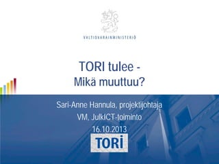 TORI tulee -

Mikä muuttuu?
Sari-Anne Hannula, projektijohtaja
VM, JulkICT-toiminto
16.10.2013

 