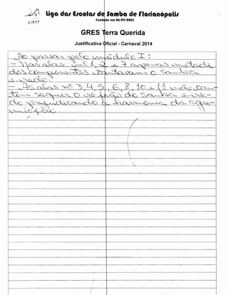 _;..~ li9a dal EICOial de Samba de rlotianopolil
l E" ~ f
1

rundc da em 06/09/tOOS

GRES 1 erra Querida
Justificativa Oficial- Carnaval 2014
.. ·························································-············-····-······················································--···················--··----················--········

~) ''-(:~_CA--~CA- ""- -~~~

I

r--------···········-··················-~·-····················-·····

'-.JV"--' -~

6 L~ If', I

···················-··········-········-·········-·-················-··················· ···························-·······-·······

~

L
------------j--------,1,£---

f--·---~--------------·-----+-----------cf----

-----------------------l





----------------------jf------------------------1

-·-········-------------------+------ -----~-----------------~--------------------------~

f--·----------------------+--------------------l
i

-----------·----------------------t-----------------------··-··--·-----1
-·--------------------+-------------------~

1--------------------------t-----+·-----

I

I

 