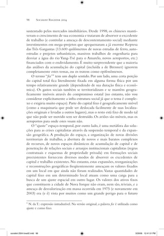 98 Socialist Register 2004 
sustentado pelos mercados imobiliários. Desde 1998, os chineses manti-veram 
o crescimento de sua economia e trataram de absorver o excedente 
de trabalho (e controlar a ameaça de descontentamento social) mediante 
investimentos em mega-projetos que apequenaram a já enorme Represa 
das Três Gargantas (13.600 quilômetros de novas estradas de ferro, auto-estradas 
e projetos urbanísticos, massivos trabalhos de engenharia para 
desviar a água do rio Yang-Tsé para o Amarelo, novos aeroportos, etc.) 
financiados com o endividamento. É muito surpreendente que a maioria 
das análises da acumulação do capital (incluída a de Brenner) ignorem 
completamente estes temas, ou os tratem como epifenômenos. 
O termo “fix”* tem um duplo sentido. Por um lado, uma certa porção 
do capital total fica literalmente fixada em alguma forma física por um 
tempo relativamente grande (dependendo de sua duração física e econô-mica). 
Os gastos sociais também se territorializam e se mantêm geogra-ficamente 
imóveis através do compromisso estatal (no entanto, não vou 
considerar explicitamente a infra-estrutura social já que o tema é comple-xo 
e exigiria muito espaço). Parte do capital fixo é geograficamente móvel 
(como a maquinaria que pode ser deslocada facilmente de suas localiza-ções 
originais e levadas a outros lugares), mas o resto está fixo de modo tal 
que não pode ser movido sem ser destruído. Os aviões são móveis, mas os 
aeroportos para onde estes voam não. 
O “ajuste” espaço-temporal, por outro lado, é uma metáfora das solu-ções 
para as crises capitalistas através da suspensão temporal e da expan-são 
geográfica. A produção do espaço, a organização de novas divisões 
territoriais de trabalho, a abertura de novos e mais baratos complexos 
de recursos, de novos espaços dinâmicos de acumulação de capital e de 
penetração de relações sociais e arranjos institucionais capitalistas (regras 
contratuais e esquemas de propriedade privada) em formações sociais 
preexistentes fornecem diversos modos de absorver os excedentes de 
capital e trabalho existentes. No entanto, estas expansões, reorganizações 
e reconstruções geográficas freqüentemente ameaçam os valores fixados 
em um local em que ainda não foram realizados. Vastas quantidades de 
capital fixo em um determinado local atuam como uma carga para a 
busca de um ajuste espacial em outro lugar. Os valores dos ativos fixos 
que constituem a cidade de Nova Iorque não eram, nem são, triviais, e a 
ameaça de desvalorização em massa ocorrida em 1975 (e novamente em 
2003) era (e é) vista por muitos como um grande perigo para o futuro 
* N. da T.: expressão intraduzível. Na versão original, a palavra fix é utilizada como 
ajuste e como fixo. 
socialist 2004 brasil2.indd 98 3/29/06 12:41:51 PM 
 