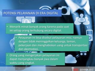 POTENSI PELAYANAN DI ERA DIGITAL
• Menarik minat banyak orang karena pada saat
ini setiap orang terhubung secara digital.
• Pelayanan ini bisa disebut pelayanan misi, namun
dengan tidak meninggalkan keluarga, teman,
pekerjaan dan menghabiskan uang untuk transportasi
dan akomodasi.
• Orang yang mengerjakan pelayanan ini
dapat menjangkau banyak jiwa dalam
waktu yang singkat.
@SABDA 2017
 