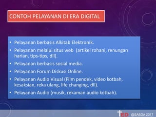 CONTOH PELAYANAN DI ERA DIGITAL
• Pelayanan berbasis Alkitab Elektronik.
• Pelayanan melalui situs web (artikel rohani, renungan
harian, tips-tips, dll).
• Pelayanan berbasis sosial media.
• Pelayanan Forum Diskusi Online.
• Pelayanan Audio Visual (Film pendek, video kotbah,
kesaksian, reka ulang, life changing, dll).
• Pelayanan Audio (musik, rekaman audio kotbah).
@SABDA 2017
 