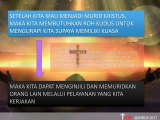 SETELAH KITA MAU MENJADI MURID KRISTUS,
MAKA KITA MEMBUTUHKAN ROH KUDUS UNTUK
MENGURAPI KITA SUPAYA MEMILIKI KUASA
MAKA KITA DAPAT MENGINJILI DAN MEMURIDKAN
ORANG LAIN MELALUI PELAYANAN YANG KITA
KERJAKAN
KISAH PARA RASUL 1:8
"TETAPI KAMU AKAN MENERIMA KUASA, KALAU ROH
KUDUS TURUN KE ATAS KAMU, DAN KAMU AKAN
MENJADI SAKSI-KU DI YERUSALEM DAN DI SELURUH
YUDEA DAN SAMARIA DAN SAMPAI KE UJUNG BUMI."
@SABDA 2017
 