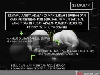 KESIMPULANNYA ADALAH ZAMAN SUDAH BERUBAH DAN
CARA PENGINJILAN PUN BERUBAH, NAMUN SATU HAL
YANG TIDAK BERUBAH ADALAH KUALITAS SEORANG
PEMBERITA INJIL ITU SENDIRI
IA HARUS DIURAPI DAHULU SUPAYA
PENGINJILANNYA EFEKTIF
IA HARUS MENJADI MURID DAHULU SEBELUM
BISA MEMURIDKAN ORANG LAIN
KESIMPULAN
KEMUDIAN IA MEMILIH DAN FOKUS KEPADA
PELAYANAN YANG EFEKTIF BISA DIKERJAKAN
@SABDA 2017
 