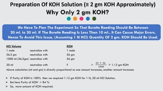 Preparation Of KOH Solution (≡ 2 gm KOH Approximately)
Why Only 2 gm KOH?
We Have To Plan The Experiment So That Burette Reading Should Be Between
20 ml. to 30 ml. If The Burette Reading Is Less Than 10 ml., It Can Cause Major Errors,
Hence To Avoid This Issue, (Assuming 1 N HCl) Quantity Of 2 gm. KOH Should Be Used.
HCl Volume KOH
1 mole neutralize with 1 mole
36.5 gm neutralize with 56 gm
1000 ml (36.5gm) neutralize with 56 gm
20 ml neutralize with ? =
20  56
1000
= 1.12 gm KOH
Above calculation (ml and gm) is directly proportional as one amount increases, another amount increases
 If Purity of KOH is 100% then we required 1.12 gm KOH for 1 N, 20 ml HCl Solution.
 But here Purity of KOH = 84 %
 So, more amount of KOH required.
 