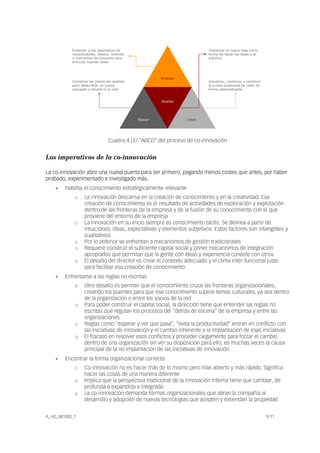Implantar la nueva idea como
forma de llevar las ideas a la
práctica
A_HD_081005_1 9/11
Analizar
Buscar Crear
Diseñar
Entender a los segmentos de
consumidores, deseos, motivos
y momentos de consumo para
articular nuevas ideas
Visualizar, combinar y construir
la nueva propuesta de valor de
forma sistematizada
Combinar las piezas del análisis
para desarrollar un nuevo
concepto y llevarlo a la vida
Cuadro 4 | El “ABCD” del proceso de co-innovación
Los imperativos de la co-innovación
La co-innovación abre una nueva puerta para ser primero, pagando menos costes que antes, por haber
probado, experimentado e investigado más.
• Habilita el conocimiento estratégicamente relevante
o La innovación descansa en la creación de conocimiento y en la creatividad. Esa
creación de conocimiento es el resultado de actividades de exploración y explotación
dentro de las fronteras de la empresa y de la fusión de su conocimiento con el que
proviene del entorno de la empresa
o La innovación en su inicio siempre es conocimiento tácito. Se delinea a partir de
intuiciones, ideas, expectativas y elementos subjetivos. Estos factores son intangibles y
cualitativos
o Por lo anterior se enfrentan a mecanismos de gestión tradicionales
o Requiere construir el suficiente capital social y poner mecanismos de integración
apropiados que permitan que la gente con ideas y experiencia conecte con otros
o El desafío del director es crear el contexto adecuado y el clima inter-funcional justo
para facilitar esa creación de conocimiento
• Enfrentarse a las reglas no escritas
o Otro desafío es permitir que el conocimiento cruce las fronteras organizacionales,
creando los puentes para que ese conocimiento supere temas culturales, ya sea dentro
de la organización o entre los socios de la red
o Para poder construir el capital social, la dirección tiene que entender las reglas no
escritas que regulan los procesos del “detrás de escena” de la empresa y entre las
organizaciones
o Reglas como “esperar y ver que pasa”, “evita la productividad” entran en conflicto con
las iniciativas de innovación y el cambio inherente a la implantación de esas iniciativas
o El fracaso en resolver esos conflictos y proceder ciegamente para forzar el cambio
dentro de una organización sin ver su disposición para ello, es muchas veces la causa
principal de la no implantación de las iniciativas de innovación.
• Encontrar la forma organizacional correcta
o Co-innovación no es hacer más de lo mismo pero más abierto y más rápido. Significa
hacer las cosas de una manera diferente
o Implica que la perspectiva tradicional de la innovación interna tiene que cambiar, de
profunda a expandida e integrada
o La co-innovación demanda formas organizacionales que abran la compañía al
desarrollo y adopción de nuevas tecnologías que acepten y extiendan la propiedad
 