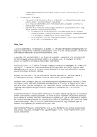 A_HD_081005_1 10/11
intelectual existente atravesando la red de socios, incluso para aquello que “no se
inventó aquí”
• Estimar costes y desempeño
o ¿Se pueden medir los retornos de la co-innovación? Los métodos tradicionales para
calcular costes y beneficios resultan irrelevantes
o La co-innovación demanda nuevas maneras contables para poder cuantificar los
retornos de la innovación
o El premio de la innovación lleva consigo la promesa de las ventajas de ser un early
mover, asociado a flexibilidad y versatilidad.
La flexibilidad facilita la competencia basada en tiempo. Facilita la rápida
respuesta, reduce los tiempos de desarrollo de productos, redefine posiciones
y se reenfoca en el medio de un compromiso dinámico
La versatilidad permite a la firma hacer diferentes cosas y utilizar distintas
capacidades en situaciones variadas
Nota final
La co-innovación implica nuevos desafíos de gestión. Los esfuerzos internos de la compañía producirán
propiedad intelectual muy apetecible para otros de los socios de la red. Hay que construir y aumentar la
confianza en el intercambio de conocimiento entre los socios.
La sociedad entre Microsoft e Intel es una de las más conocidas. La asociación juntó productores de
componentes y de hardware, con desarrolladores de software, socios de canal y de formación. Y
produjo una plataforma tecnológica estándar para ordenadores.
No obstante, una asociación exitosa de innovación externa requiere una nueva lógica de negocio en la
organización. En esencia, para hacer que esa asociación sea un éxito, la compañía tiene que haber
adoptado una nueva manera de pensar acerca de la innovación y dar a los empleados libre acceso a
conocimiento fresco de fuentes externas.
Así pues, resulta imprescindible que las empresas aprendan a gestionar la cadena de valor de la
innovación y se animen a combinar las fuentes de conocimiento internas y externas.
No existen fórmulas mágicas, sino que cada empresa necesita experimentar hasta encontrar la forma
de cooperación más adecuada dependiendo de su identidad, de su modelo de negocio actual, de sus
mercados, de sus objetivos estratégicos y sus condiciones internas. Una vez articulada, esta capacidad
de gestión constituye una ventaja competitiva importante, sostenible y sobre todas las cosas,
diferencial.
Si nuestra creatividad no hubiera estado entrenada en un sistema educativo que pusiera el foco en que
primero conociésemos nuestras debilidades, y si no nos hubieran enseñado –y hubiéramos aprendido,
que la manera de ascender la escalera corporativa es compitiendo en lugar de cooperando; si tampoco
nos hubieran enseñado que existe una sola respuesta correcta a un problema y que cuando más rápido
la encontramos mejor somos; si no nos hubieran enseñado que hacer preguntas es un signo de
debilidad o incompetencia, no hubiéramos leído esta nota.
No pretendamos “educación creativa” porque no la tuvimos. Tendremos que cambiar pensamientos
para cambiar conductas, y probablemente, capacitarnos para volver a pensar “originalmente” como
cuando éramos niños.
 