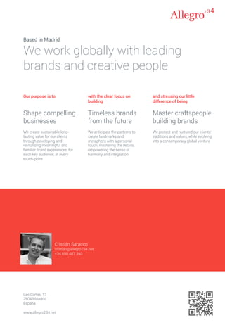 Cristián Saracco
cristian@allegro234.net
+34 650 487 340
Las Cañas, 13
28043 Madrid
España
www.allegro234.net
Based in Madrid
We work globally with leading
brands and creative people
Our purpose is to
Shape compelling
businesses
We create sustainable long-
lasting value for our clients
through developing and
revitalizing meaningful and
familiar brand experiences, for
each key audience, at every
touch-point
with the clear focus on
building
Timeless brands
from the future
We anticipate the patterns to
create landmarks and
metaphors with a personal
touch, mastering the details,
empowering the sense of
harmony and integration
and stressing our little
difference of being
Master craftspeople
building brands
We protect and nurtured our clients'
traditions and values, while evolving
into a contemporary global venture
 