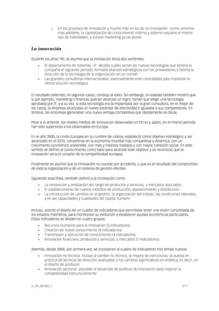 A_HD_081005_1 2/11
o En los procesos de innovación y mucho más en los de co-innovación –como veremos
más adelante, la capitalización de conocimiento interno y externo requiere el mismo
tipo de habilidades, y a éstas marketing ya las posee
La innovación
Durante los años ’90, se asumía que la innovación tenía dos vertientes:
• El departamento de sistemas –IT: decidía cuáles serían las nuevas tecnologías que tendría la
compañía el siguiente período, formaba alianzas estratégicas con los proveedores y definía la
dirección de la tecnología de la organización en un comité
• Las grandes consultoras internacionales: esencialmente eran contratadas para implantar la
última solución tecnológica
El resultado obtenido, en algunos casos, condujo al éxito. Sin embargo, la realidad también mostró que
si por ejemplo, marketing o finanzas querían alcanzar un logro, tenían que elegir una tecnología
aprobada por IT, y a su vez, si esta tecnología era la implantada por la gran consultora, en el mejor de
los casos, la empresa alcanzaba un nuevo estándar de efectividad e igualaba a sus competidores. En
síntesis, las empresas generaban una nueva ventaja competitiva que rápidamente se diluía.
Pese a lo anterior, los niveles medios de innovación observados en EEUU y Japón, en el mismo periodo
han sido superiores a los observados en Europa.
En el año 2000, la Unión Europea en su cumbre de Lisboa, estableció como objetivo estratégico a ser
alcanzado en el 2010, convertirse en la economía mundial más competitiva y dinámica; con un
crecimiento económico sostenible, con más y mejores trabajos y con mayor cohesión social. En este
sentido se definió al conocimiento como base para alcanzar este objetivo y se reconoció que la
innovación sería el corazón de la competitividad europea.
Finalmente se asumió que la innovación no sucede por accidente, y que es el resultado del compromiso
de toda la organización y de un sistema de gestión efectiva.
Siguiendo esta línea, también definió a la innovación como:
• La renovación y ampliación del rango de productos y servicios, y mercados asociados
• El establecimiento de nuevos métodos de producción; abastecimiento y distribución
• La introducción de cambios en la gestión, la organización del trabajo, las condiciones laborales,
y en las capacidades y cualidades del capital humano
Incluso, solicitó el diseño de un cuadro de indicadores que permitiese tener una visión consolidada de
los estados miembros, para monitorear su evolución y establecer ayudas económicas particulares.
Estos indicadores se dividen en cuatro grupos:
• Recursos Humanos para la innovación (5 indicadores)
• Creación de nuevo conocimiento (4 indicadores)
• Transmisión y aplicación de conocimiento (4 indicadores)
• Innovación financiera, productos y servicios, y mercados (7 indicadores)
Además, desde 2004, por primera vez, se incorporan al cuadro de indicadores tres temas nuevos:
• Innovación no técnica: incluye al cambio no técnico, la mejora de estructuras, la puesta en
práctica de técnicas de dirección avanzadas y los cambios significativos en estética, es decir, en
el diseño de producto
• Innovación sectorial: asociado al desarrollo de políticas de innovación para mejorar la
competitividad estructuralmente
 