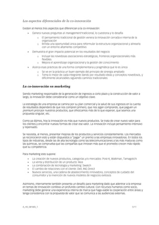 A_HD_081005_1 5/11
Los aspectos diferenciales de la co-innovación
Existen al menos tres aspectos que diferencian a la co-innovación:
• Genera nuevas preguntas al management tradicional, lo cuestiona y lo desafía
o El pensamiento tradicional de gestión venera la innovación cerrada e interna de la
organización
o Brinda una oportunidad única para reformular la estructura organizacional y alinearla
con un entorno altamente competitivo
• Demuestra el gran impacto potencial en los resultados del negocio
o Incluye las novedosas asociaciones estratégicas, fronteras organizacionales más
flexibles
o Mejora el aprendizaje organizacional y la gestión del conocimiento
• Acerca esas prácticas de una forma complementaria y pragmática que le es única
o Se ve en la práctica un buen ejemplo del principio de sinergia ampliado
o Toma lo mejor de cada integrante dando por resultado ideas y conceptos novedosos, y
difícilmente alcanzables siguiendo caminos tradicionales
La co-innovación en marketing
Siendo marketing responsable de la generación de ingresos a corto plazo y la construcción de valor a
largo, la innovación debe considerarse como un objetivo clave.
La estrategia de una empresa se camina por su plan comercial y la salud de sus ingresos en la cuenta
de resultados dependerá de que nos compren primero, que nos sigan comprando, que paguen un
premium price por nuestros productos, que ofrezcamos más de lo que esperan, que seamos una
propuesta singular, etc.
Como ya dijimos, hoy la innovación es más que nuevos productos. Se trata de crear nuevo valor para
los clientes y encontrar nuevas formas de crear ese valor. La innovación incluye pensamiento intensivo
y repensado.
Se necesita, al menos, presentar mejoras de los productos y servicios constantemente. Los mercados
ya reconocieron esto y están dispuestos a “pagar” un premio a las empresas innovadoras. En todos los
tipos de industrias, desde las de alta tecnología como las telecomunicaciones a las más maduras como
las químicas, se comprueba que las compañías que innovan más que el promedio crecen más rápido
que su competencia.
Para marketing esto supone:
• La creación de nuevos productos, categorías y/o mercados: Post-It, Walkman, Tamagotchi
• La venta y distribución de un producto: Ikea
• La combinación de tecnología y marketing: Swatch
• El cambio de relaciones con el cliente: Dell, ING Direct
• Nuevos servicios, una cadena de abastecimiento innovadora, conceptos de cuidado del
consumidor y la invención de nuevos modelos de negocios exitosos
Asimismo, internamente también presenta un desafío para marketing dado que adentrar a la empresa
en temas de innovación conlleva un profundo cambio cultural. Con recursos humanos como socio,
marketing debe generar una experiencia interna de marca que haga viable la cooperación entre áreas y
tenga consistencia con la propuesta de valor que se comunica a las audiencias externas.
 
