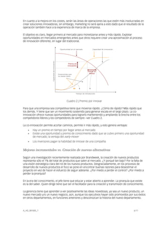 En cuanto a la mejora en los costes, serán las áreas de operaciones las que estén más involucradas en
crear soluciones innovadoras, sin embargo, marketing no será ajena a esto dado que el resultado de la
operación también hace a la experiencia de marca de la empresa.
El objetivo es claro, llegar primero al mercado para monetizarse antes y más rápido. Explotar
oportunidades en mercados emergentes antes que otros requiere crear una aproximación al proceso
de innovación diferente, en lugar del tradicional.
Capacidaddeinnovación
Tiempo de introducción
Oportunidad en el mercado Capacidad de innovación
Invenciones que
no tienen éxito
Premio en
innovación
Premio en
tiempo
Cuadro 2 | Premio por innovar
Para que una empresa sea competitiva tiene que moverse rápido. ¿Cómo de rápido? Más rápido que
los demás. Y tiene que ser un movimiento sostenido para generar escala en el largo plazo. La co-
innovación ofrece nuevas oportunidades para lograrlo manteniendo y ampliando la brecha entre los
competidores líderes y los competidores de siempre –ver Cuadro 2.
La co-innovación permite acortar caminos, permite ir más rápido, y esto genera ventajas:
• Hay un premio en tiempo por llegar antes al mercado
• Existe una oportunidad y premio de conocimiento dado que se cubre primero una oportunidad
de mercado; la ventaja del early-mover
• Los inversores pagan la habilidad de innovar de una compañía
Mejoras incrementales vs. Creación de nuevas alternativas
Según una investigación recientemente realizada por Brandweek, la creación de nuevos productos
representa sólo el 1% del total de productos que salen al mercado. ¿Y porqué tan bajo? Por la falta de
una visión estratégica clara del rol de los nuevos productos. Desgraciadamente, en los procesos de
desarrollo de nuevos productos el foco se pone en encontrar buenas razones para desestimar el
proyecto en vez de hacer el esfuerzo de seguir adelante. ¿Por miedo a perder el control? ¿Por miedo a
perder la jerarquía?
En la era del conocimiento, el jefe tiene que educar y estar abierto a aprender. La jerarquía que existe
es la del saber. Quien dirige tiene que ser el facilitador para la creación y transmisión de conocimiento.
La gerencia tiene que aprender a ver positivamente las ideas novedosas, ya sea un nuevo producto, un
nuevo mercado y/o un nuevo negocio, aún, aunque los ejecutivos hayan sido promovidos por sus éxitos
en otros departamentos, en funciones anteriores y desconozcan la historia del nuevo departamento.
A_HD_081005_1 6/11
 