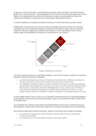 En general, no fuimos educados ni entrenados para manejar nuevos conceptos. Terminamos siendo
gestores de “más de lo mismo”, administradores del hoy. Asimismo, nos entrenaron para emitir juicios
rápidos, en la búsqueda de altos retornos trimestrales, en evaluar una idea desde las críticas. No
evaluamos las fortalezas o el potencial de las nuevas ideas. Necesitamos abrirnos.
Lo anterior establece la necesidad de ampliar horizontes y no vetar ideas antes que éstas nazcan.
Posiblemente, el primer paso es reconocer el tipo de necesidad que tiene el cliente y lo profunda e
innovadora que será la respuesta que genere la empresa. Esto requiere, según cada caso, distintos
niveles de inversión y riesgo que la empresa está dispuesta a correr, demandando más o menos
tiempo, según la profundidad del cambio que se quiere generar –ver Cuadro 3.
Nivel de riesgo e
inversión
Tiempo
Nivel de riesgo e
inversión
Tiempo
A_HD_081005_1 7/11
Mejora
incremental
Novedad
en línea
existente
Nuevo en
categoría
existente
Creación
de nueva
categoría
Modificación
Variante
Originalidad
Nueva experiencia
Cuadro 3 | Niveles de innovación
Para esto se requiere tanto de la capacidad de adaptar, como de la de innovar, y ambas son cuestiones
asociada a diferentes formas de creatividad.
• La creatividad adaptativa se enfoca en mejoras incrementales de la calidad de un producto o
proceso ya existente. Ayuda a que el sistema fluya mejor y sea más eficiente.
• La creatividad innovadora rompe con la visión tradicional del mundo. Es el tipo de creatividad
que desafía el orden establecido. Personas con un estilo innovador prefieren problemas menos
estructurados. El explorador necesita la flexibilidad para, incluso, poder recorrer caminos sin
salida. Disfruta buscando respuestas por el desafío que esto implica en sí mismo. Lo hace
porque le gusta y divierte; lo entretiene. Si algo se interpone en su actividad creativa, se frustra.
Cuando Wright inventó el avión lo hizo con su creatividad innovadora pero fue la creatividad adaptativa
la que logró las mejoras para hacerlo más confortable, seguro y comercialmente viable. Ambos estilos
se complementan.
Las compañías que combinan ambos tipos de creatividad lideran el tren de las innovaciones que son
apreciadas por una gran parte del mercado, obteniendo así mejores resultados que sus competidores.
Será entonces importante el tipo de innovación –radical o incremental, que considere la empresa:
• Los acuerdos de cooperación con proveedores y clientes suele conducir a procesos de
innovación incremental
• La cooperación con las universidades fomenta la innovación radical
 