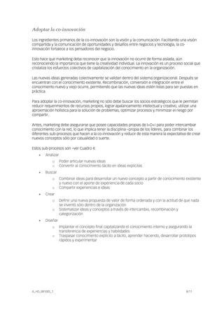 A_HD_081005_1 8/11
Adoptar la co-innovación
Los ingredientes primarios de la co-innovación son la visión y la comunicación. Facilitando una visión
compartida y la comunicación de oportunidades y desafíos entre negocios y tecnología, la co-
innovación fortalece a los pensadores del negocio.
Esto hace que marketing deba reconocer que la innovación no ocurre de forma aislada, aún
reconociendo la importancia que tiene la creatividad individual. La innovación es un proceso social que
cristaliza los esfuerzos colectivos de capitalización del conocimiento en la organización.
Las nuevas ideas generadas colectivamente se validan dentro del sistema organizacional. Después se
encuentran con el conocimiento existente. Recombinación, conversión e integración entre el
conocimiento nuevo y viejo ocurre, permitiendo que las nuevas ideas estén listas para ser puestas en
práctica.
Para adoptar la co-innovación, marketing no sólo debe buscar los socios estratégicos que le permitan
reducir requerimientos de recursos propios, lograr apalancamiento intelectual y creativo, utilizar una
aproximación holística para la solución de problemas, optimizar procesos y minimizar el riesgo por
compartir.
Antes, marketing debe asegurarse que posee capacidades propias de I+D+i para poder intercambiar
conocimiento con la red, lo que implica tener la disciplina –propia de los líderes, para combinar los
diferentes sub-procesos que hacen a la co-innovación y reducir de esta manera la expectativa de crear
nuevos conceptos sólo por casualidad o suerte.
Estos sub-procesos son –ver Cuadro 4:
• Analizar
o Poder articular nuevas ideas
o Convertir al conocimiento tácito en ideas explícitas
• Buscar
o Combinar ideas para desarrollar un nuevo concepto a partir de conocimiento existente
y nuevo con el aporte de experiencia de cada socio
o Compartir experiencias e ideas
• Crear
o Definir una nueva propuesta de valor de forma ordenada y con la actitud de que nada
se inventó sólo dentro de la organización
o Sistematizar ideas y conceptos a través de intercambio, recombinación y
categorización
• Diseñar
o Implantar el concepto final capitalizando el conocimiento interno y asegurando la
transferencia de experiencias y habilidades
o Traspasar conocimiento explícito a tácito, aprender haciendo, desarrollar prototipos
rápidos y experimentar
 