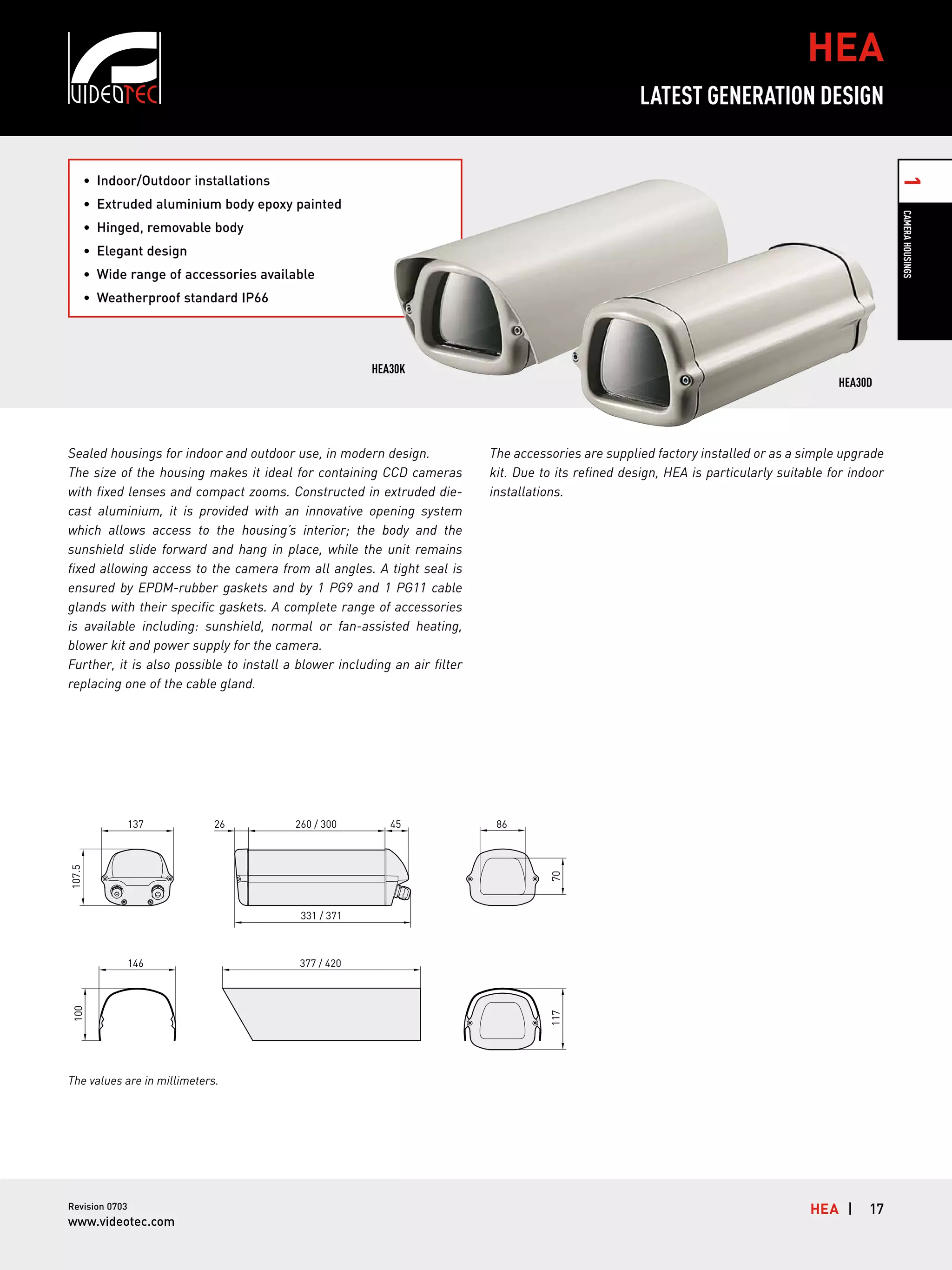 HEA
LATEST GENERATION DESIGN

1

•	 Indoor/Outdoor installations

Camera Housings

•	 Extruded aluminium body epoxy painted
•	 Hinged, removable body
•	 Elegant design
•	 Wide range of accessories available
•	 Weatherproof standard IP66

HEA30K

Sealed housings for indoor and outdoor use, in modern design.
The size of the housing makes it ideal for containing CCD cameras
with fixed lenses and compact zooms. Constructed in extruded diecast aluminium, it is provided with an innovative opening system
which allows access to the housing’s interior; the body and the
sunshield slide forward and hang in place, while the unit remains
fixed allowing access to the camera from all angles. A tight seal is
ensured by EPDM-rubber gaskets and by 1 PG9 and 1 PG11 cable
glands with their specific gaskets. A complete range of accessories
is available including: sunshield, normal or fan-assisted heating,
blower kit and power supply for the camera.
Further, it is also possible to install a blower including an air filter
replacing one of the cable gland.

26

260 / 300

45

The accessories are supplied factory installed or as a simple upgrade
kit. Due to its refined design, HEA is particularly suitable for indoor
installations.

86

70

107.5

137

HEA30D

331 / 371

377 / 420

117

100

146

The values are in millimeters.

Revision 0703

www.videotec.com

Hea |

17

 