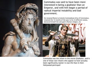 Commodus was said to have been more
interested in being a gladiator than an
Emperor, and with him began a period of
radical imperial instability and bad
government.
He renamed Rome to Colonia Commodiana (City of Commodus),
renamed the 12 months of the year to his 12 different names,
declared himself the sole god in Roman religion, etc




Commodus was the villain in the movie Gladiator, and is
one of those rare villains who appear to have actually
been significantly nastier in real life than in their
Hollywood portrayal!
 