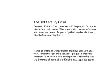 The 3rd Century Crisis
Between 235 and 284 there were 25 Emperors. Only one
died of natural causes. There were also dozens of others
who were acclaimed Emperor by their soldiers but who
died before reaching Rome.




It was 50 years of unbelievable anarchy: constant civil
war, complete economic collapse, plague, barbarian
invasions, war with a rival superpower (Sassanids), and
the breakup of parts of the Empire into separate states.
 