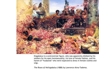 Elagabalus is a controversial figure, who was apparently disliked by his
soldiers for his open homosexuality, his love of female fashion, and his
harem of “husbands” who were expected to dress in female clothes and
wigs.

The Roses of Heliogabalus (1888) by Lawrence Alma-Tadema.
 