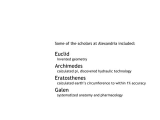 Some of the scholars at Alexandria included:

Euclid
 invented geometry

Archimedes
 calculated pi, discovered hydraulic technology

Eratosthenes
 calculated earth’s circumference to within 1% accuracy

Galen
 systematized anatomy and pharmacology
 