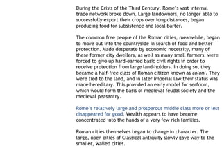 During the Crisis of the Third Century, Rome’s vast internal
trade network broke down. Large landowners, no longer able to
successfully export their crops over long distances, began
producing food for subsistence and local barter. 

The common free people of the Roman cities, meanwhile, began
to move out into the countryside in search of food and better
protection. Made desperate by economic necessity, many of
these former city dwellers, as well as many small farmers, were
forced to give up hard-earned basic civil rights in order to
receive protection from large land-holders. In doing so, they
became a half-free class of Roman citizen known as coloni. They
were tied to the land, and in later Imperial law their status was
made hereditary. This provided an early model for serfdom,
which would form the basis of medieval feudal society and the
medieval peasantry.

Rome’s relatively large and prosperous middle class more or less
disappeared for good. Wealth appears to have become
concentrated into the hands of a very few rich families.

Roman cities themselves began to change in character. The
large, open cities of Classical antiquity slowly gave way to the
smaller, walled cities.
 