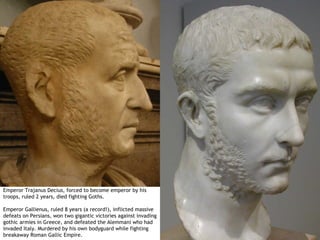 Emperor Trajanus Decius, forced to become emperor by his
troops, ruled 2 years, died fighting Goths.

Emperor Gallienus, ruled 8 years (a record!), inflicted massive
defeats on Persians, won two gigantic victories against invading
gothic armies in Greece, and defeated the Alemmani who had
invaded Italy. Murdered by his own bodyguard while fighting
breakaway Roman Gallic Empire.
 