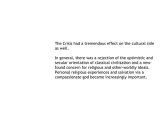 The Crisis had a tremendous effect on the cultural side
as well.

In general, there was a rejection of the optimistic and
secular orientation of classical civilization and a new-
found concern for religious and other-worldly ideals.
Personal religious experiences and salvation via a
compassionate god became increasingly important.
 