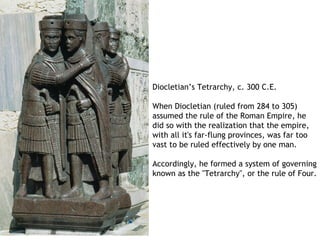 Diocletian’s Tetrarchy, c. 300 C.E.

When Diocletian (ruled from 284 to 305)
assumed the rule of the Roman Empire, he
did so with the realization that the empire,
with all it's far-flung provinces, was far too
vast to be ruled effectively by one man.

Accordingly, he formed a system of governing
known as the "Tetrarchy", or the rule of Four.
 