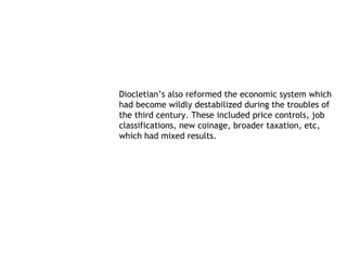 Diocletian’s also reformed the economic system which
had become wildly destabilized during the troubles of
the third century. These included price controls, job
classifications, new coinage, broader taxation, etc,
which had mixed results.
 