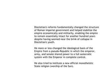 Diocletian's reforms fundamentally changed the structure
of Roman imperial government and helped stabilize the
empire economically and militarily, enabling the empire
to remain essentially intact for another hundred years
despite having seemed near the brink of collapse in
Diocletian's youth.

He more or less changed the ideological basis of the
Empire from a pseudo-Republic in which the emperor,
army, and senate shared power to a full autocratic
system with the Emperor in complete control.

He also tried to institute a new official monotheistic
State religion (worship of the Sun).
 