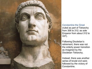 Constantine the Great
(ruled as part of Tetrarchy
from 306 to 312; as sole
Emperor from about 312 to
337).

Following Diocletian’s
retirement, there was not
the orderly power transition
as imagined by the
Diocletian Tetrarchy.

Instead, there was another
series of brutal civil wars
followed by the victory of
Constantine.
 