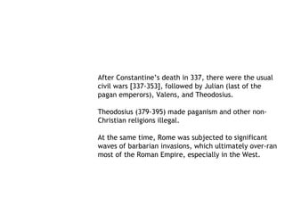 After Constantine’s death in 337, there were the usual
civil wars [337-353], followed by Julian (last of the
pagan emperors), Valens, and Theodosius.

Theodosius (379-395) made paganism and other non-
Christian religions illegal.

At the same time, Rome was subjected to significant
waves of barbarian invasions, which ultimately over-ran
most of the Roman Empire, especially in the West.
 