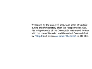 Weakened by the enlarged scope and scale of warfare
during and immediately after the Peloponnesian War,
the independence of the Greek polis was ended forever
with the rise of Macedon and the united Greeks defeat
by Philip II and his son Alexander the Great in 338 BCE.
 