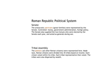 Roman Republic Political System
Senate
The aristocratic patricians (great families) were represented by the
Senate. Controlled money, government administration, foreign policy.
The Senate also supplied the two Consuls who were elected by the
Senate each year, and acted as generals during war.




Tribal Assembly
The plebians (all other Roman citizens) were represented here. Made
laws. Roman citizens were divided into 35 tribes based on income. Each
citizen voted within his tribe. Each tribal representative then voted. The
tribes were also dispersed by wealth.
 