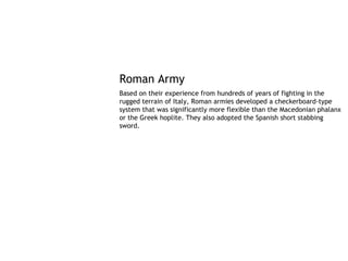 Roman Army
Based on their experience from hundreds of years of fighting in the
rugged terrain of Italy, Roman armies developed a checkerboard-type
system that was significantly more flexible than the Macedonian phalanx
or the Greek hoplite. They also adopted the Spanish short stabbing
sword.
 