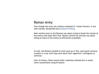 Roman Army
Even though the army was initially composed of citizen farmers, it was
well-trained, disciplined and focused on killing.

Most warfare prior to the Romans was about trying to break the morale of
the enemy and make them flee. Roman warfare by contrast was about
killing as many of the enemy as efficiently as possible.




As well, the Romans tended to never give up or flee, and would continue
a battle or a war until they wore down their opponent’s willingness to
continue.

Over its history, Rome would suffer calamitous defeats but it would
never countenance suing for peace.
 
