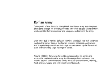 Roman Army
During most of the Republic time period, the Roman army was composed
of citizens (except for the very poorest), who were obliged to leave their
work, provide their own armour and weapons, and serve in the army.




Over time, due to Rome’s constant warfare, the result was that the small
landholding farmer base of the Roman economy collapsed. Agriculture
was progressively centralized into large estates owned by the Senatorial
class and worked by large holdings of slaves.



Around 100 BCE, Rome was forced to professionalize its armies and
accept the landless into the army. In this new professional army, one
made a 25 year commitment to serve; the state provided arms, training,
food, shelter, wages, and retirement benefits (land).
 