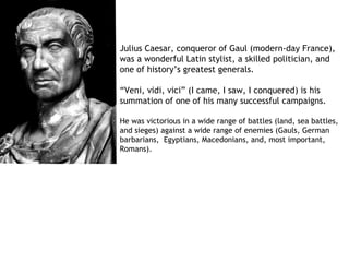 Julius Caesar, conqueror of Gaul (modern-day France),
was a wonderful Latin stylist, a skilled politician, and
one of history’s greatest generals.

“Veni, vidi, vici” (I came, I saw, I conquered) is his
summation of one of his many successful campaigns.

He was victorious in a wide range of battles (land, sea battles,
and sieges) against a wide range of enemies (Gauls, German
barbarians, Egyptians, Macedonians, and, most important,
Romans).
 