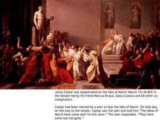 Julius Caesar was assassinated on the Ides of March (March 15) 44 BCE in
the Senate led by his friend Marcus Brutus, Gaius Cassius and 60 other co-
conspirators.

Caesar had been warned by a seer to fear the Ides of March. On that day,
on the way to the senate, Caesar saw the seer and told him “The Ideas of
March have come and I’m still alive.” The seer responded, “They have
come but not gone.”
 