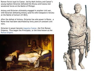 Roman forces loyal to Caesar, led by Mark Antony and Caesar’s
young nephew Octavian defeated the Brutus and Cassius-led
senatorial forces at the Battle of Philippi.

Antony and Octavian ultimately engaged in another civil war,
with Octavian defeating Antony (and his wife Cleopatra’s forces)
at the Battle of Actium (31 BCE).

After the defeat of Antony, Octavian has sole power in Rome – a
Rome that had been decimated by forty years of constant civil
wars.

Octavian in power became Augustus Caesar, the first Roman
Emperor. Thus began the Principate, or the time known as the
Roman Empire.
 