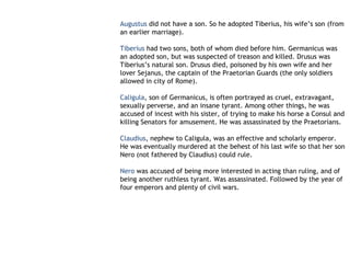 Augustus did not have a son. So he adopted Tiberius, his wife’s son (from
an earlier marriage).

Tiberius had two sons, both of whom died before him. Germanicus was
an adopted son, but was suspected of treason and killed. Drusus was
Tiberius’s natural son. Drusus died, poisoned by his own wife and her
lover Sejanus, the captain of the Praetorian Guards (the only soldiers
allowed in city of Rome).

Caligula, son of Germanicus, is often portrayed as cruel, extravagant,
sexually perverse, and an insane tyrant. Among other things, he was
accused of incest with his sister, of trying to make his horse a Consul and
killing Senators for amusement. He was assassinated by the Praetorians.

Claudius, nephew to Caligula, was an effective and scholarly emperor.
He was eventually murdered at the behest of his last wife so that her son
Nero (not fathered by Claudius) could rule.

Nero was accused of being more interested in acting than ruling, and of
being another ruthless tyrant. Was assassinated. Followed by the year of
four emperors and plenty of civil wars.
 
