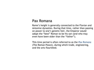 Pax Romana
Rome’s height is generally connected to the Flavian and
Antonine dynasties. During that time, rather than passing
on power to one’s genetic heir, the Emperor would
adopt the “best” Roman to be his son (and who may
even have been older than the “father”).

This time period is often referred to as the Pax Romana
(The Roman Peace), during which trade, engineering,
and the arts flourished.
 