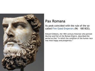 Pax Romana
Its peak coincided with the rule of the so-
called Five Good Emperors (96 – 180 BCE).

Edward Gibbons, the 18th century historian who penned
Decline and Fall of the Roman Empire, described the
period as that “in which the condition of the human race
was most happy and prosperous.”
 