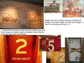 Images from the so-called Lupanare or Brothel of
                                                               Pompeii. Are these images, as most have thought, a
                                                               menu for ordering sexual acts, or …


… is the brothel actually a clock room for a bath house, and
these images are cheeky ways to remember where bathers
hung their toga while they bathed.
 