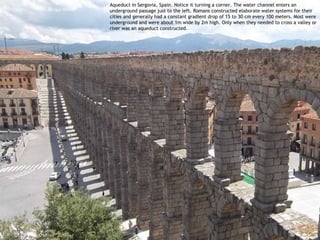 Aqueduct in Sergovia, Spain. Notice it turning a corner. The water channel enters an
underground passage just to the left. Romans constructed elaborate water systems for their
cities and generally had a constant gradient drop of 15 to 30 cm every 100 meters. Most were
underground and were about 1m wide by 2m high. Only when they needed to cross a valley or
river was an aqueduct constructed.
 