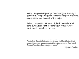 Rome’s religion was perhaps best analogous to today’s
patriotism. You participated in official religious rituals to
demonstrate your support of the state.

Indeed, it appears that most of the Roman educated
elite during the height of Rome’s pax romana were
pretty much completely secular.




“Just when the gods had ceased to be, and the Christ had not yet
come, there was a unique moment in history, between Cicero and
Marcus Aurelius, when man stood alone.”
                                                 -- Gustave Flaubert
 