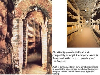 Christianity grew initially almost
completely amongst the lower classes in
Rome and in the eastern provinces of
the Empire.

Much of our knowledge of early Christianity in Rome
is found in the subterranean burial chambers where
the poor seemed to have favoured as a place of
worship.
 
