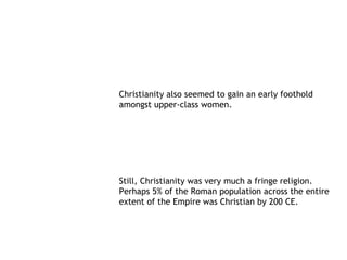 Christianity also seemed to gain an early foothold
amongst upper-class women.




Still, Christianity was very much a fringe religion.
Perhaps 5% of the Roman population across the entire
extent of the Empire was Christian by 200 CE.
 