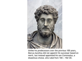 Unlike his predecessors over the previous 100 years,
Marcus Aurelius did not appoint his successor based on
merit, but instead appointed his son Commodus, a
disastrous choice, who ruled from 180 – 192 CE.
 
