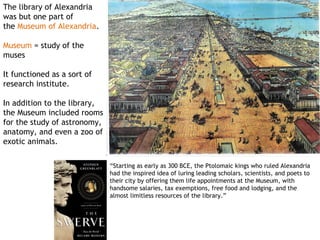 The library of Alexandria
was but one part of
the Museum of Alexandria.

Museum = study of the
muses

It functioned as a sort of
research institute.

  addition to the library,
In
the Museum included rooms
for the study of astronomy,
anatomy, and even a zoo of
exotic animals.

                              “Starting as early as 300 BCE, the Ptolomaic kings who ruled Alexandria
                              had the inspired idea of luring leading scholars, scientists, and poets to
                              their city by offering them life appointments at the Museum, with
                              handsome salaries, tax exemptions, free food and lodging, and the
                              almost limitless resources of the library.”
 