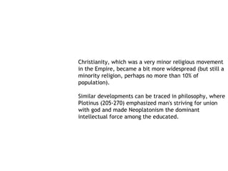 Christianity, which was a very minor religious movement
in the Empire, became a bit more widespread (but still a
minority religion, perhaps no more than 10% of
population).

Similar developments can be traced in philosophy, where
Plotinus (205-270) emphasized man's striving for union
with god and made Neoplatonism the dominant
intellectual force among the educated.
 